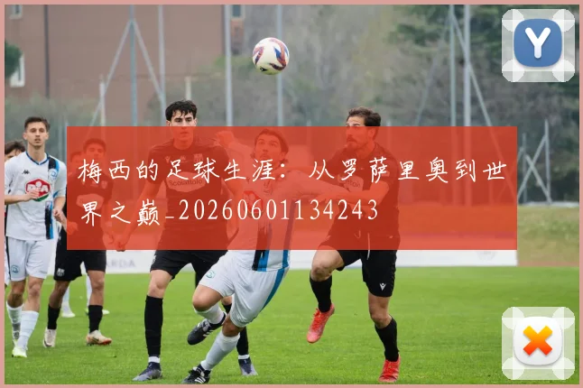 梅西的足球生涯：从罗萨里奥到世界之巅_20260601134243