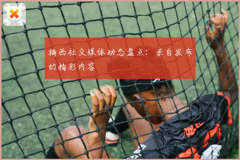 梅西社交媒体动态盘点:亲自发布的精彩内容