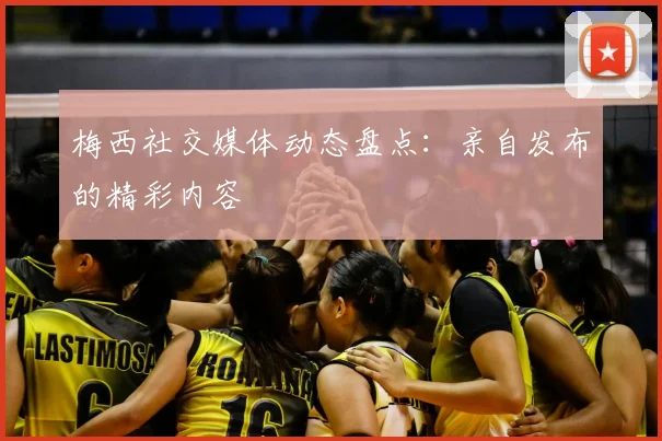 梅西社交媒体动态盘点：亲自发布的精彩内容